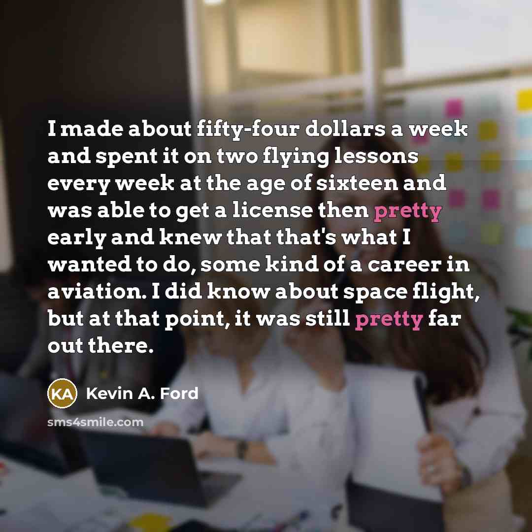 “I made about fifty-four dollars a week and spent it on two flying lessons every week at the age of sixteen and was able to get a license then pretty early and knew that that's what I wanted to do, some kind of a career in aviation. I did know about space flight, but at that point, it was still…” quote by Kevin A. Ford