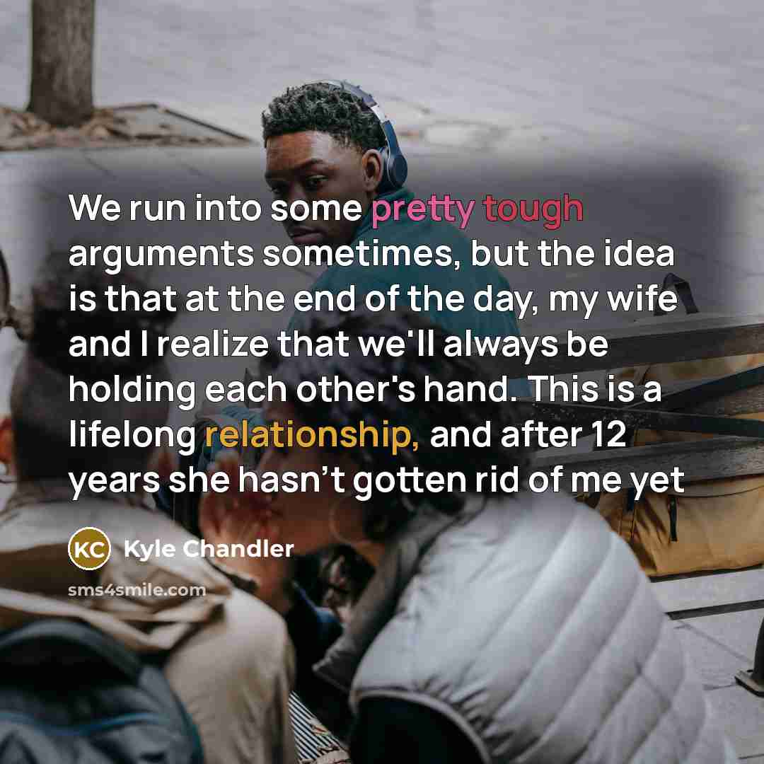 “We run into some pretty tough arguments sometimes, but the idea is that at the end of the day, my wife and I realize that we'll always be holding each other's hand. This is a lifelong relationship, and after 12 years she hasn't gotten rid of me yet” quote by Kyle Chandler