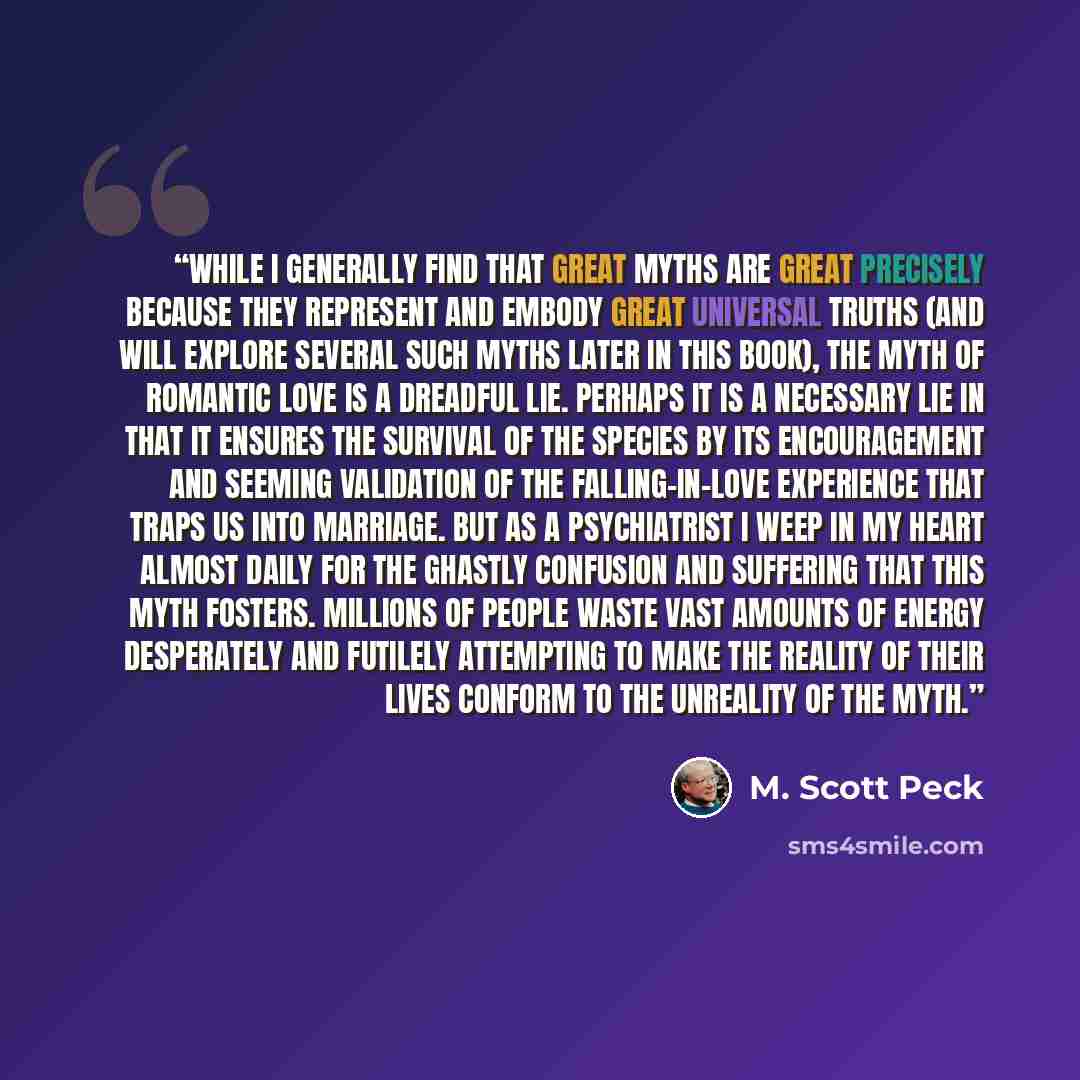 “While I generally find that great myths are great precisely because they represent and embody great universal truths (and will explore several such myths later in this book), the myth of romantic love is a dreadful lie. Perhaps it is a necessary lie in that it ensures the survival of the species…” quote by M. Scott Peck