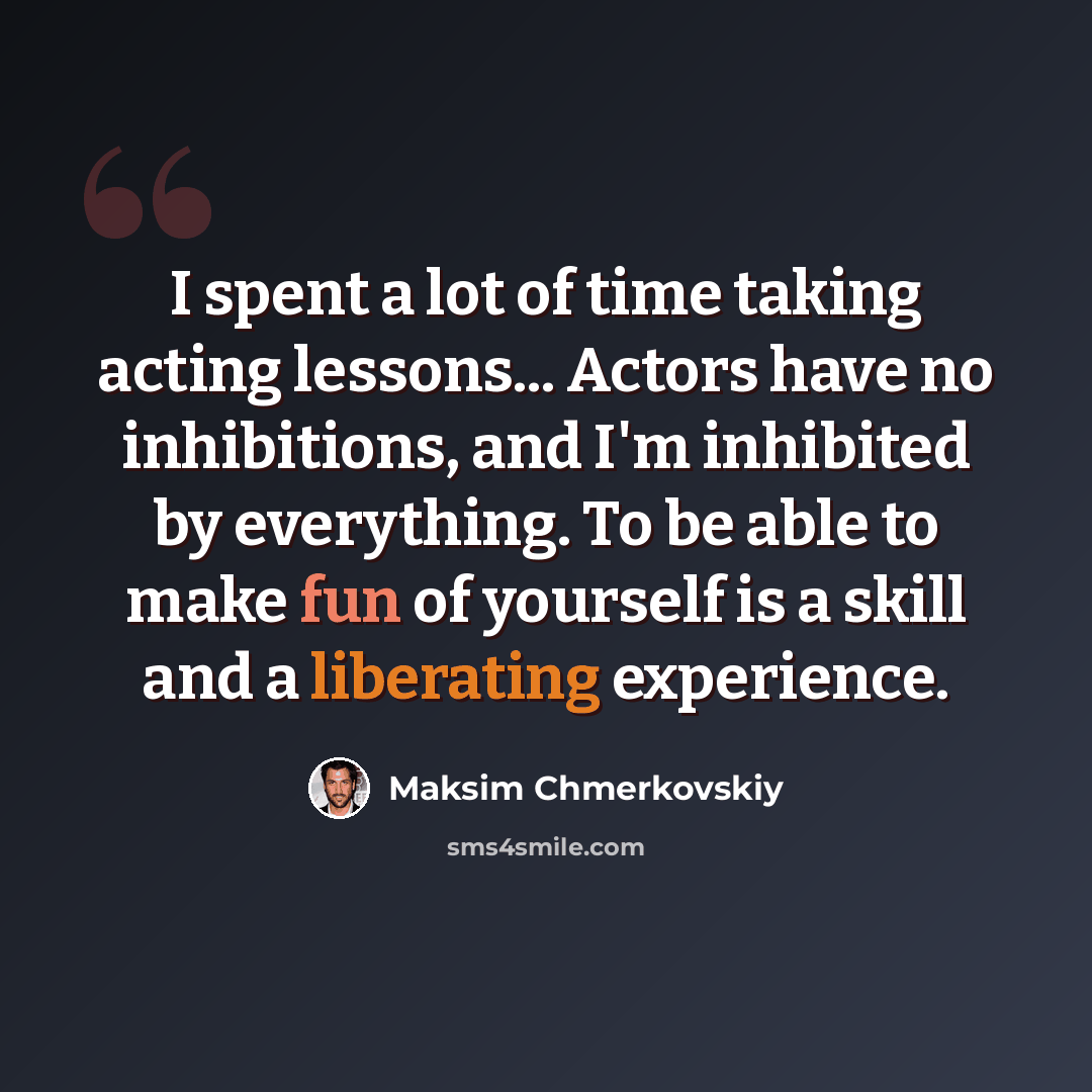 “I spent a lot of time taking acting lessons... Actors have no inhibitions, and I'm inhibited by everything. To be able to make fun of yourself is a skill and a liberating experience.” quote by Maksim Chmerkovskiy