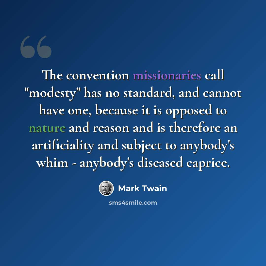 “The convention missionaries call "modesty" has no standard, and cannot have one, because it is opposed to nature and reason and is therefore an artificiality and subject to anybody's whim - anybody's diseased caprice.” quote by Mark Twain
