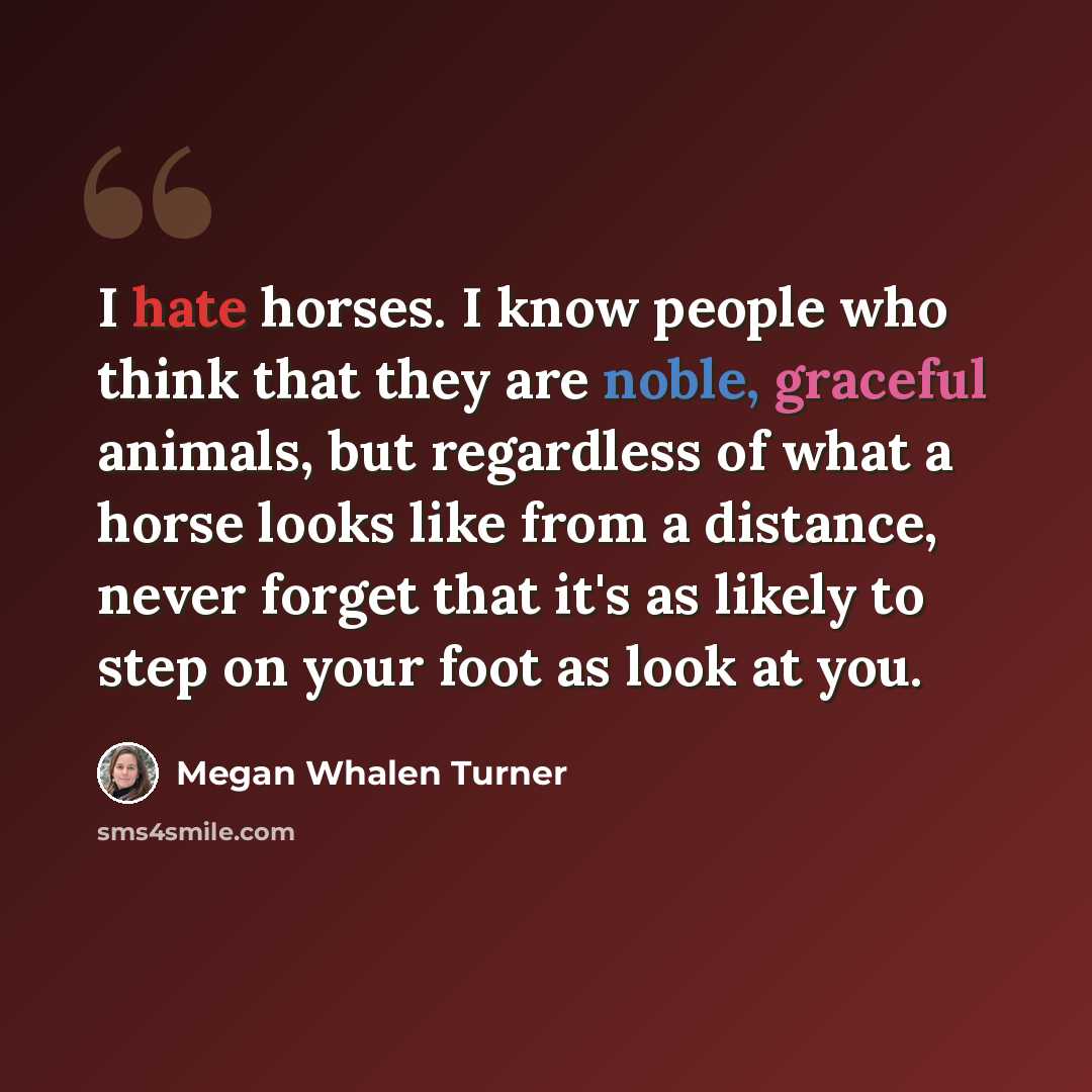 “I hate horses. I know people who think that they are noble, graceful animals, but regardless of what a horse looks like from a distance, never forget that it's as likely to step on your foot as look at you.” quote by Megan Whalen Turner