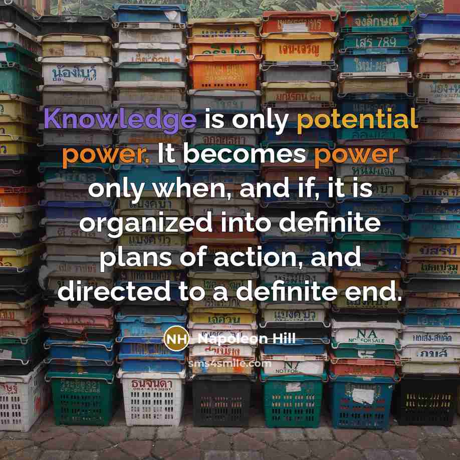 “Knowledge is only potential power. It becomes power only when, and if, it is organized into definite plans of action, and directed to a definite end.” quote by Napoleon Hill