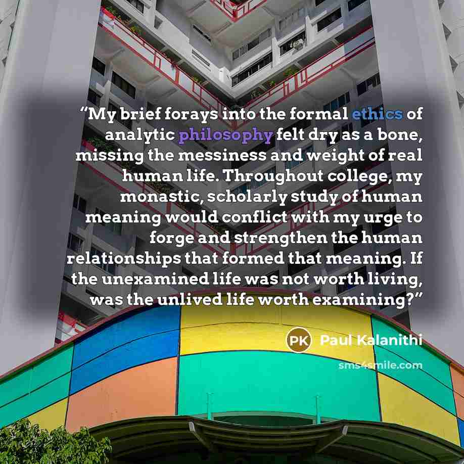 “My brief forays into the formal ethics of analytic philosophy felt dry as a bone, missing the messiness and weight of real human life. Throughout college, my monastic, scholarly study of human meaning would conflict with my urge to forge and strengthen the human relationships that formed that…” quote by Paul Kalanithi
