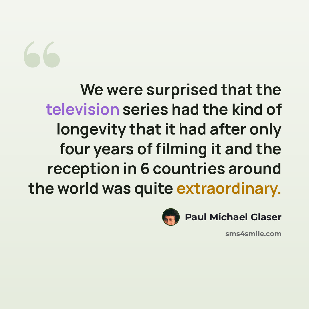 “We were surprised that the television series had the kind of longevity that it had after only four years of filming it and the reception in 6 countries around the world was quite extraordinary.” quote by Paul Michael Glaser