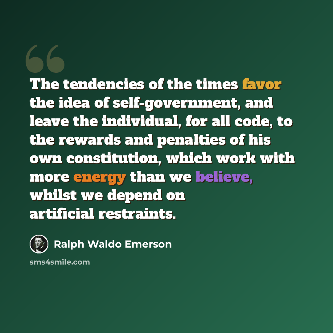 “The tendencies of the times favor the idea of self-government, and leave the individual, for all code, to the rewards and penalties of his own constitution, which work with more energy than we believe, whilst we depend on artificial restraints.” quote by Ralph Waldo Emerson