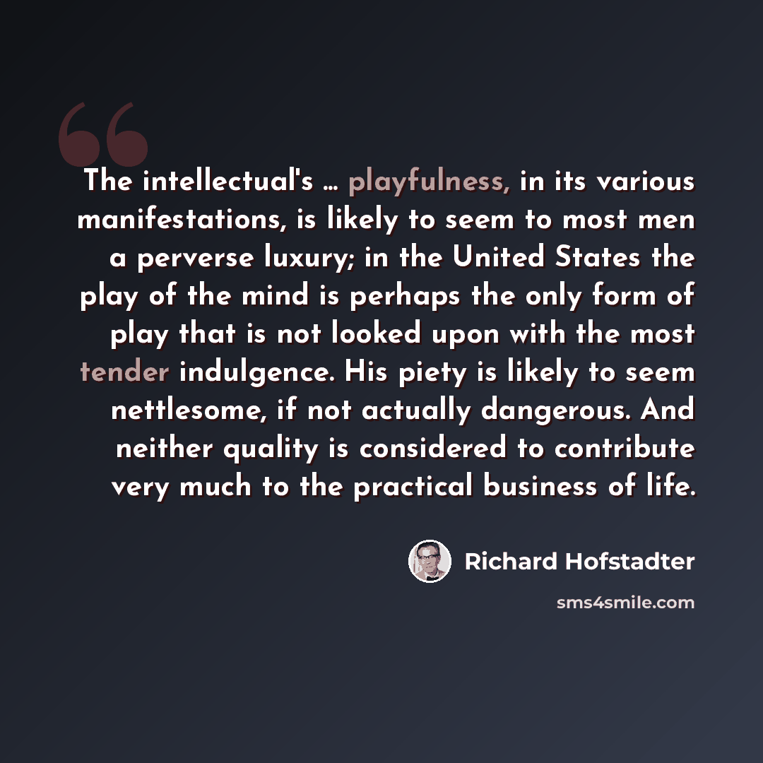 “The intellectual's ... playfulness, in its various manifestations, is likely to seem to most men a perverse luxury; in the United States the play of the mind is perhaps the only form of play that is not looked upon with the most tender indulgence. His piety is likely to seem nettlesome, if not…” quote by Richard Hofstadter
