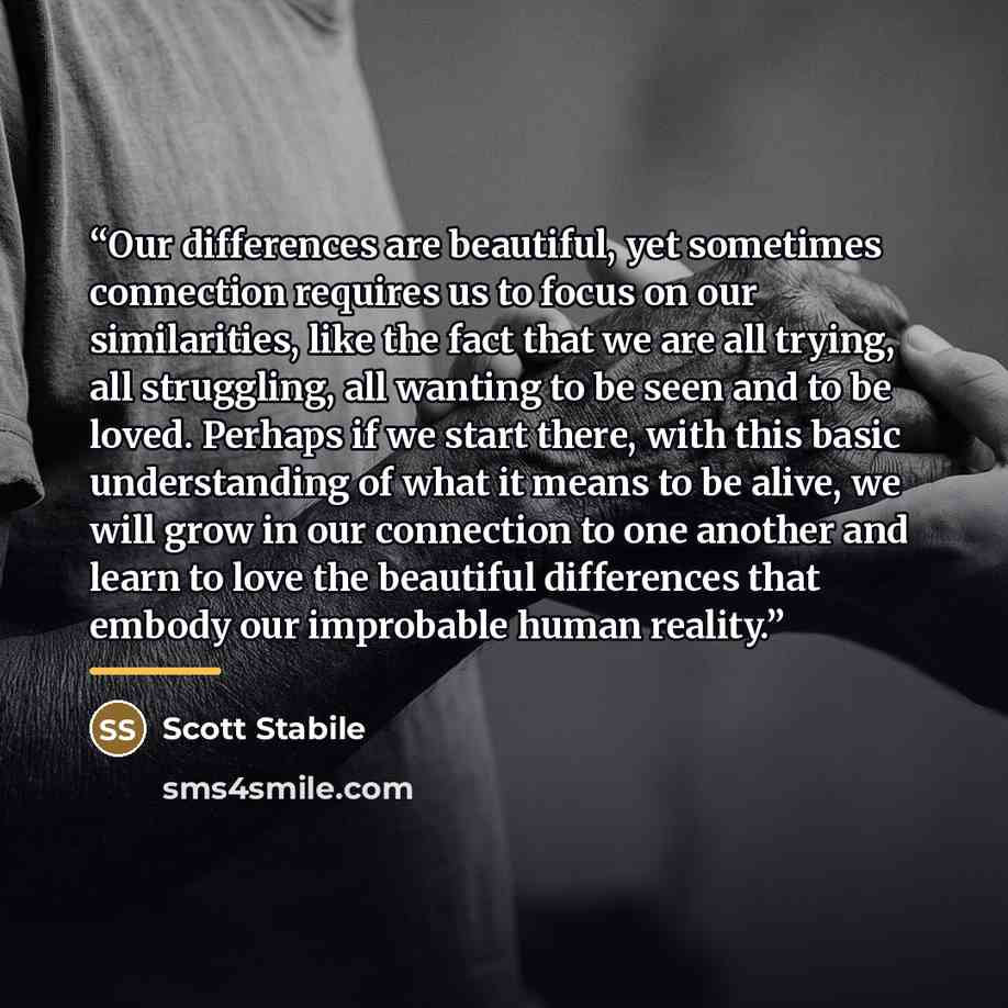 “Our differences are beautiful, yet sometimes connection requires us to focus on our similarities, like the fact that we are all trying, all struggling, all wanting to be seen and to be loved. Perhaps if we start there, with this basic understanding of what it means to be alive, we will grow in our…” quote by Scott Stabile