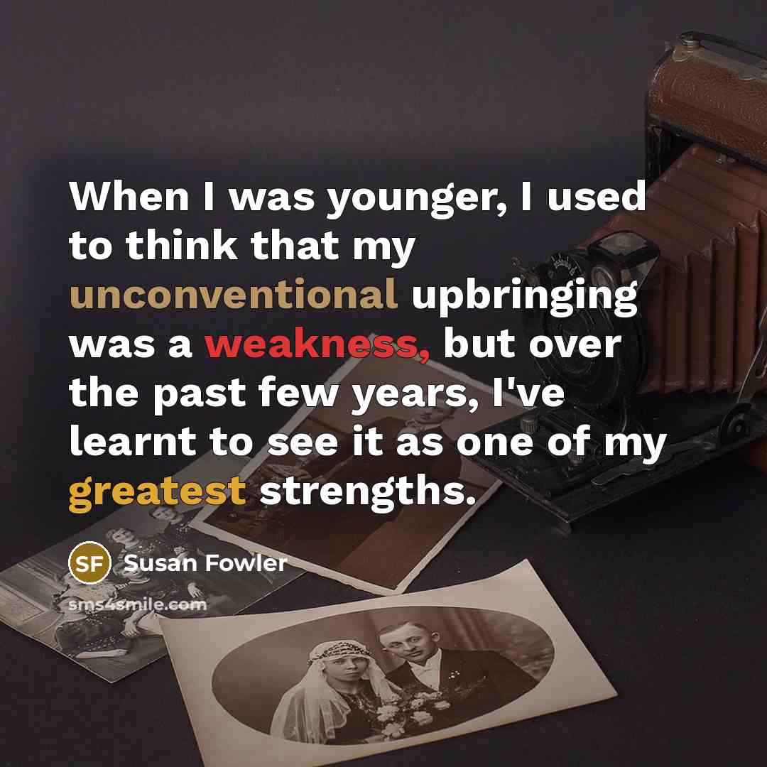 “When I was younger, I used to think that my unconventional upbringing was a weakness, but over the past few years, I've learnt to see it as one of my greatest strengths.” quote by Susan Fowler