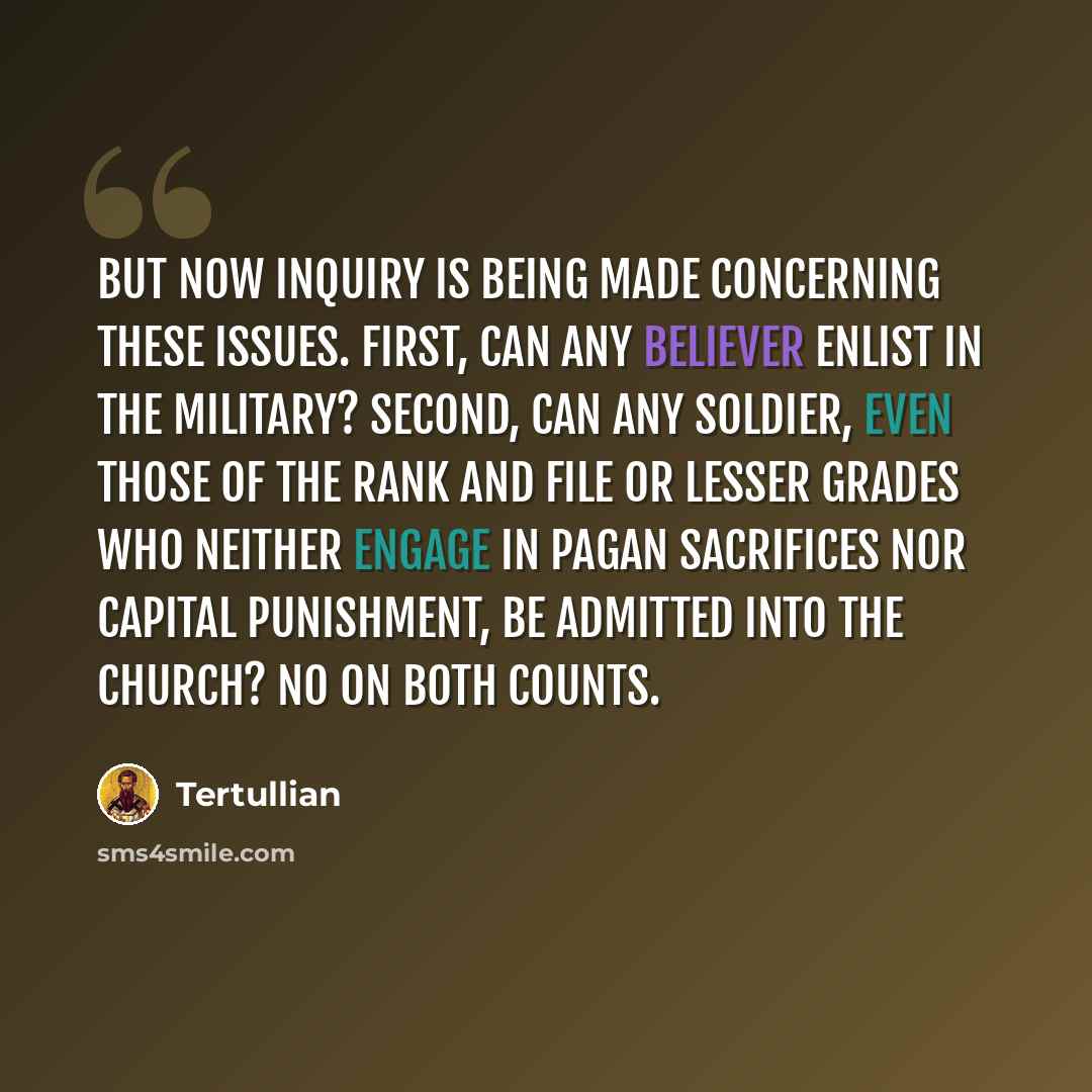 “But now inquiry is being made concerning these issues. First, can any believer enlist in the military? Second, can any soldier, even those of the rank and file or lesser grades who neither engage in pagan sacrifices nor capital punishment, be admitted into the church? No on both counts.” quote by Tertullian