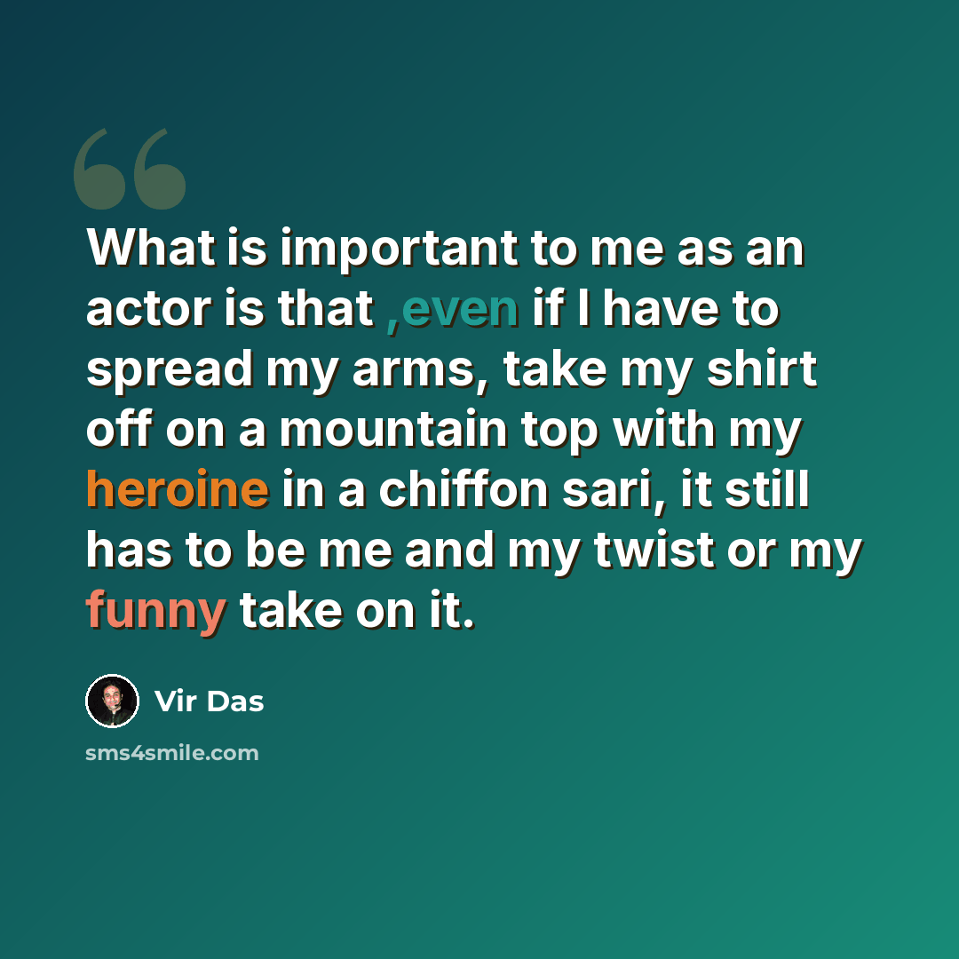 “What is important to me as an actor is that ,even if I have to spread my arms, take my shirt off on a mountain top with my heroine in a chiffon sari, it still has to be me and my twist or my funny take on it.” quote by Vir Das