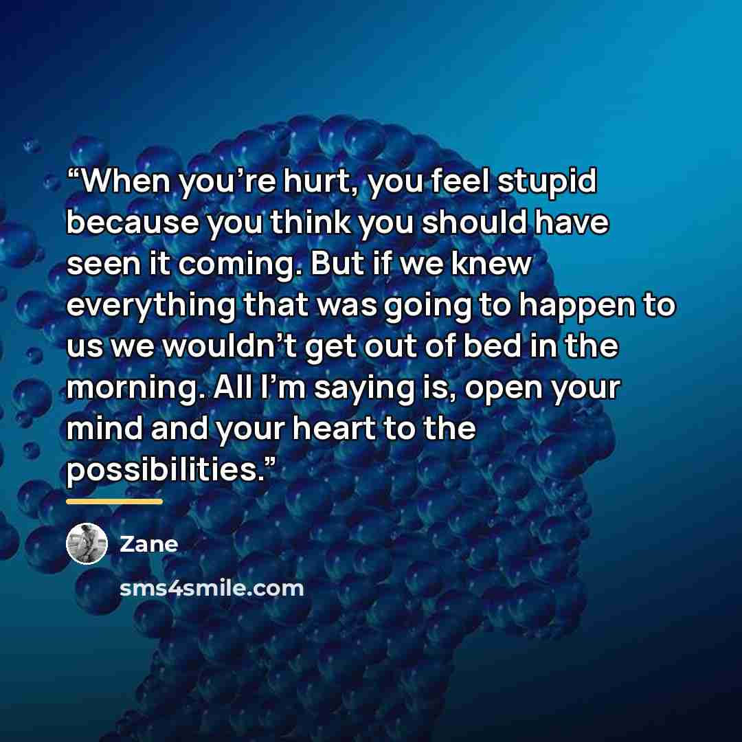 “When you're hurt, you feel stupid because you think you should have seen it coming. But if we knew everything that was going to happen to us we wouldn't get out of bed in the morning. All I'm saying is, open your mind and your heart to the possibilities.” quote by Zane