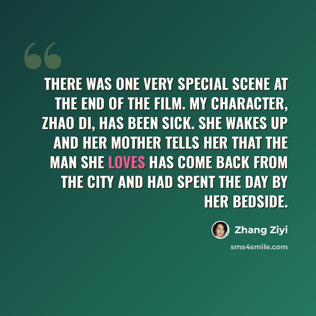 “There was one very special scene at the end of the film. My character, Zhao Di, has been sick. She wakes up and her mother tells her that the man she loves has come back from the city and had spent the day by her bedside.” quote by Zhang Ziyi