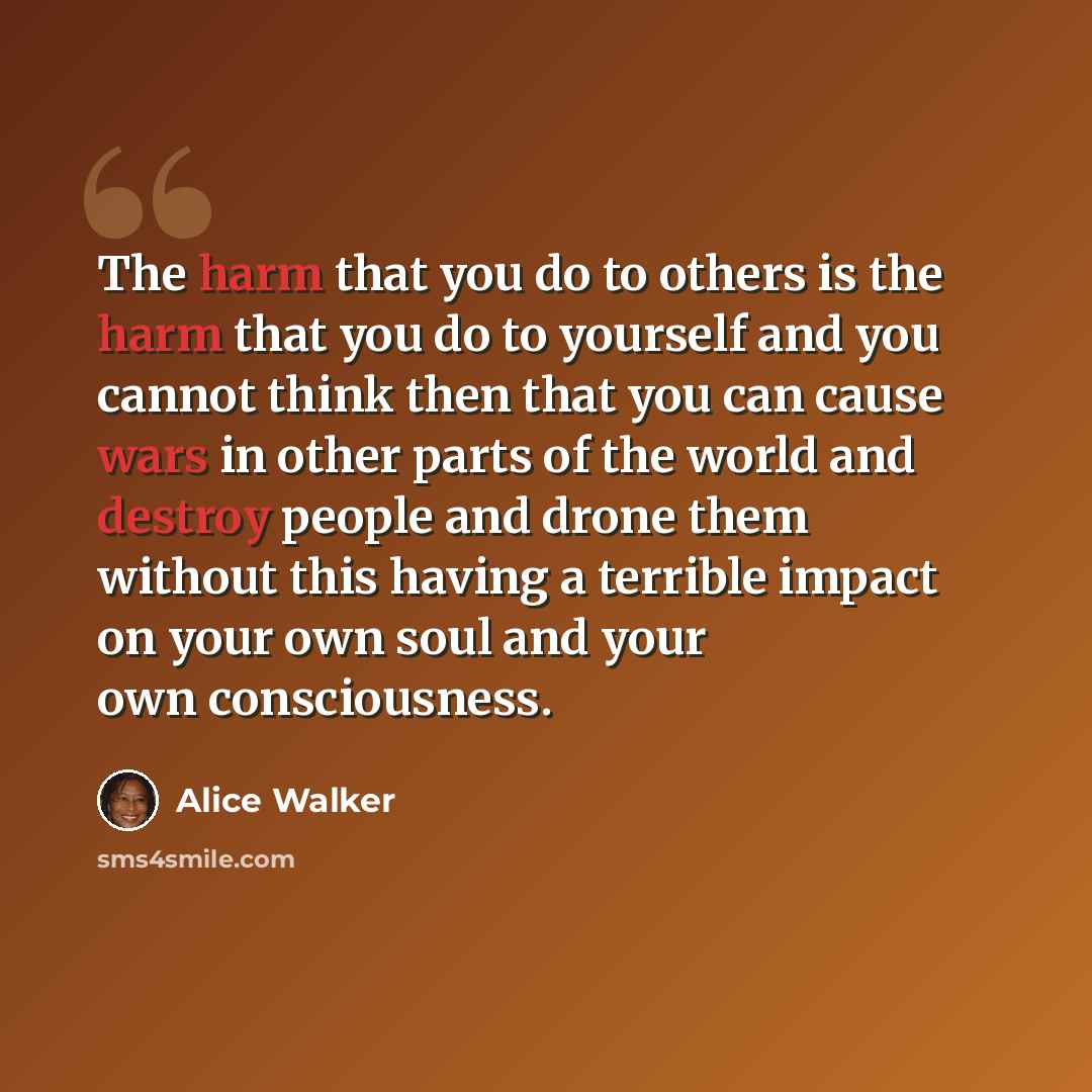 “The harm that you do to others is the harm that you do to yourself and you cannot think then that you can cause wars in other parts of the world and destroy people and drone them without this having a terrible impact on your own soul and your own consciousness.” quote by Alice Walker