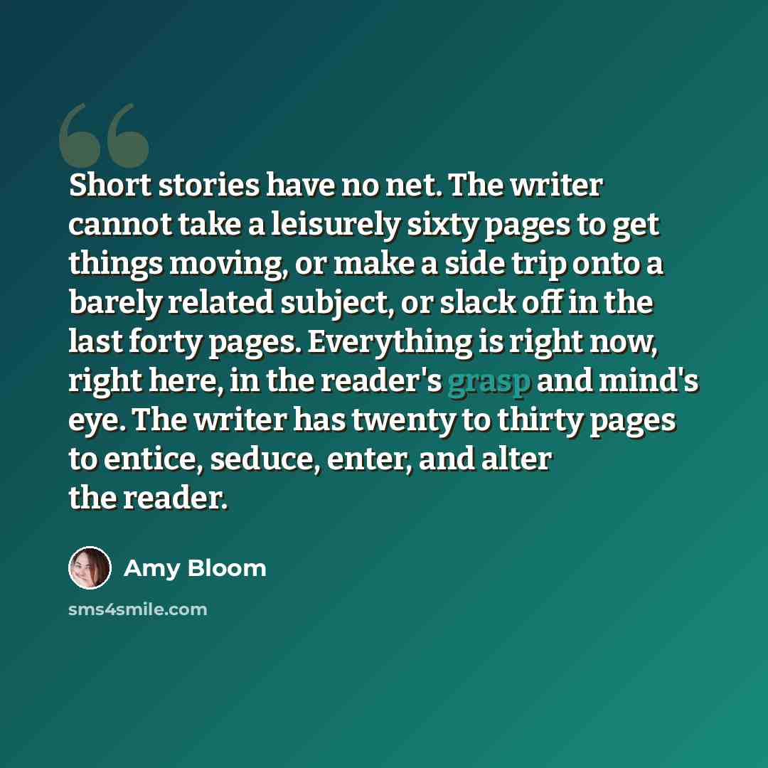 “Short stories have no net. The writer cannot take a leisurely sixty pages to get things moving, or make a side trip onto a barely related subject, or slack off in the last forty pages. Everything is right now, right here, in the reader's grasp and mind's eye. The writer has twenty to thirty pages…” quote by Amy Bloom