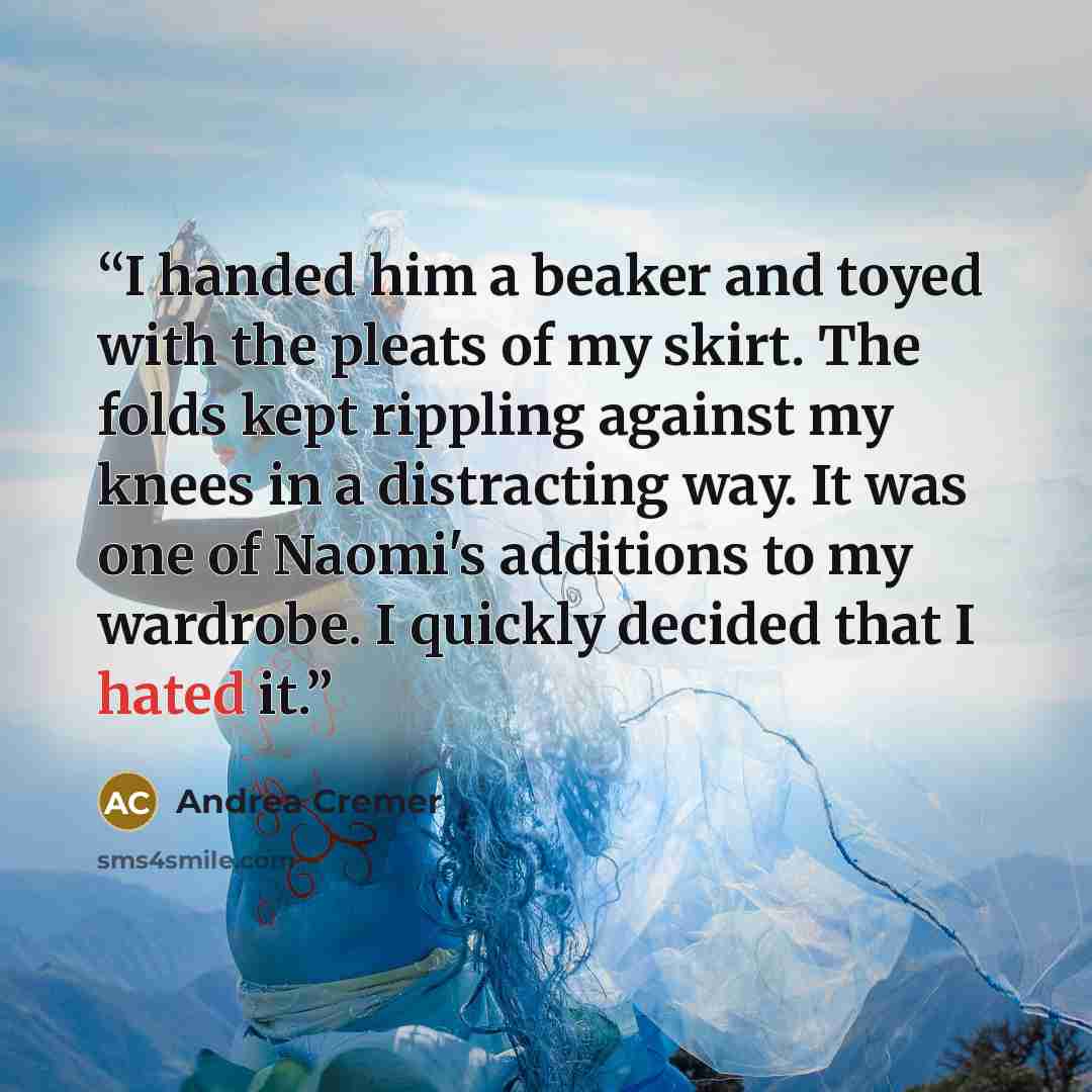 “I handed him a beaker and toyed with the pleats of my skirt. The folds kept rippling against my knees in a distracting way. It was one of Naomi's additions to my wardrobe. I quickly decided that I hated it.” quote by Andrea Cremer