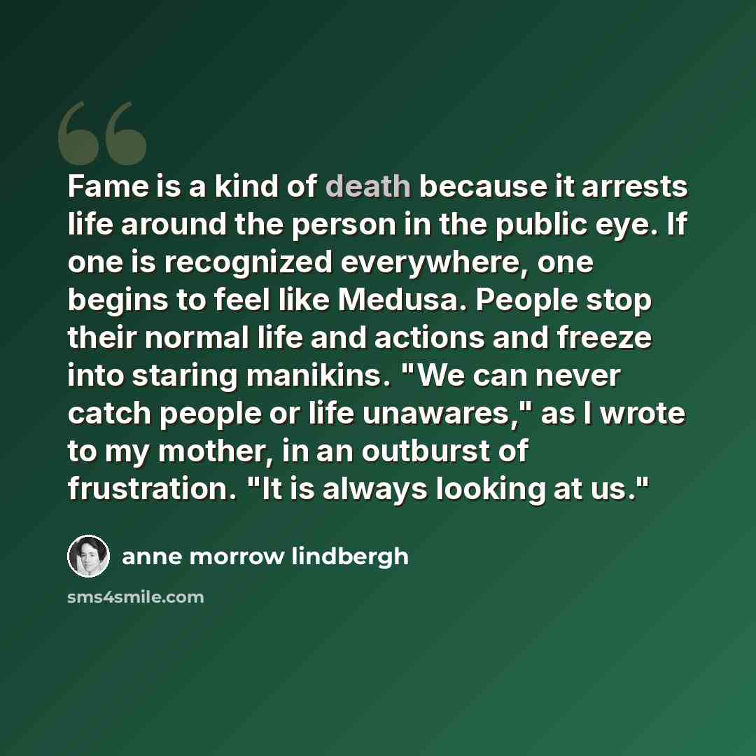 “Fame is a kind of death because it arrests life around the person in the public eye. If one is recognized everywhere, one begins to feel like Medusa. People stop their normal life and actions and freeze into staring manikins. "We can never catch people or life unawares," as I wrote to my mother…” quote by Anne Morrow Lindbergh