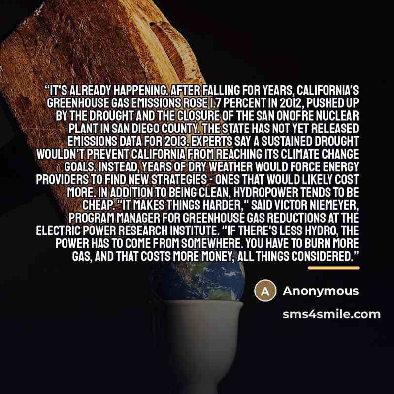 “It's already happening. After falling for years, California's greenhouse gas emissions rose 1.7 percent in 2012, pushed up by the drought and the closure of the San Onofre nuclear plant in San Diego County. The state has not yet released emissions data for 2013. Experts say a sustained drought…” quote by Anonymous