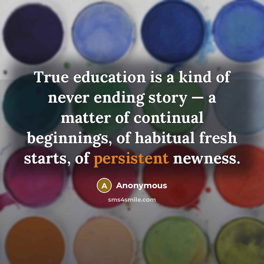 “True education is a kind of never ending story — a matter of continual beginnings, of habitual fresh starts, of persistent newness.” quote by Anonymous