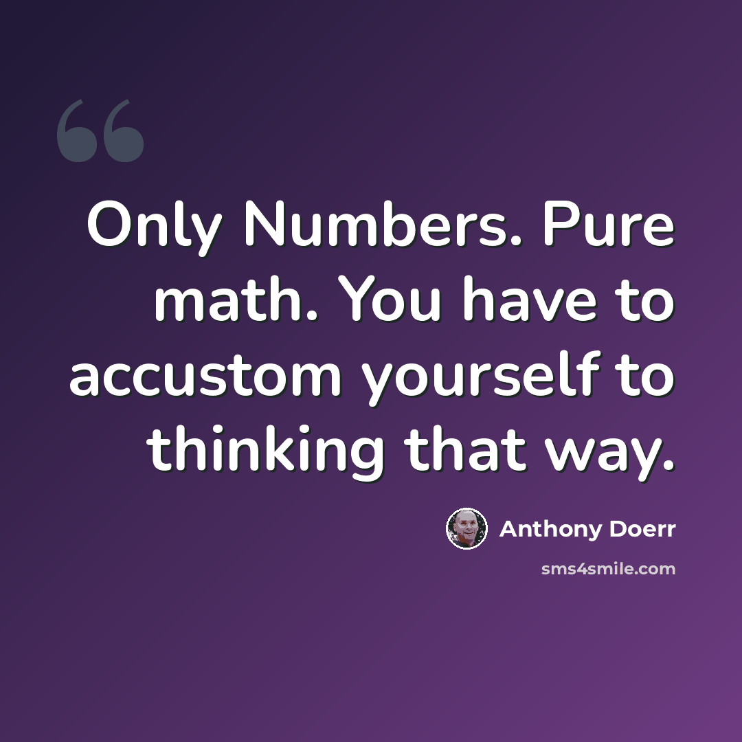 “Only Numbers. Pure math. You have to accustom yourself to thinking that way.” quote by Anthony Doerr