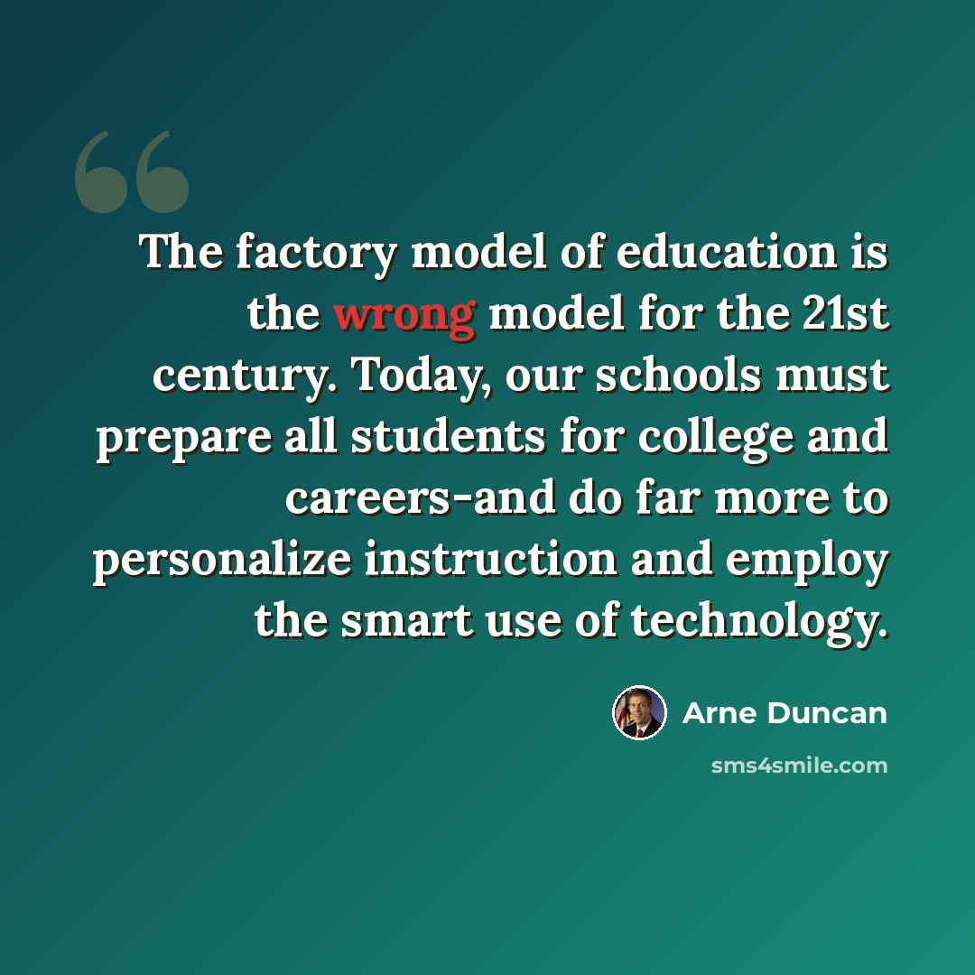 “The factory model of education is the wrong model for the 21st century. Today, our schools must prepare all students for college and careers-and do far more to personalize instruction and employ the smart use of technology.” quote by Arne Duncan