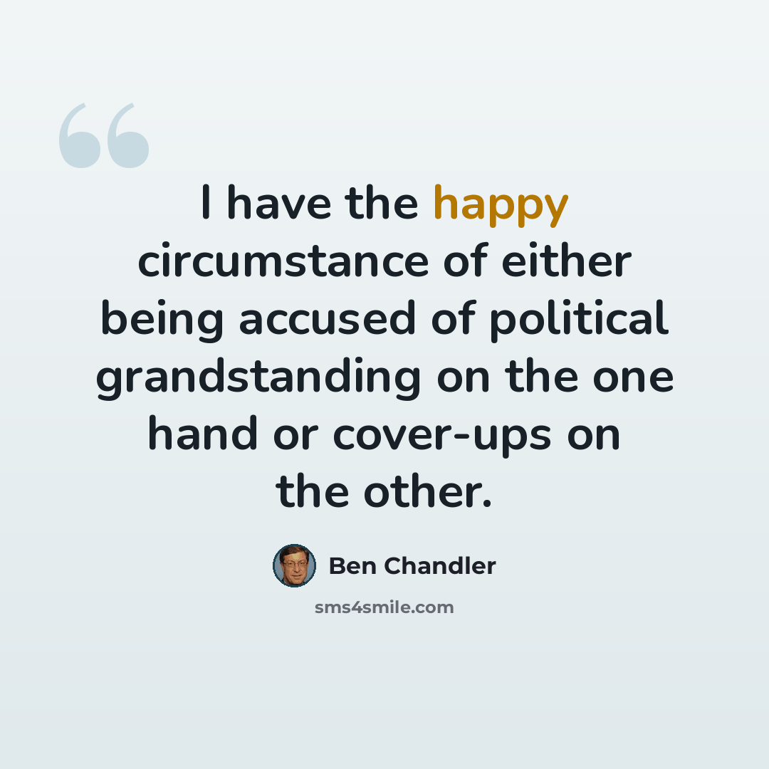 “I have the happy circumstance of either being accused of political grandstanding on the one hand or cover-ups on the other.” quote by Ben Chandler