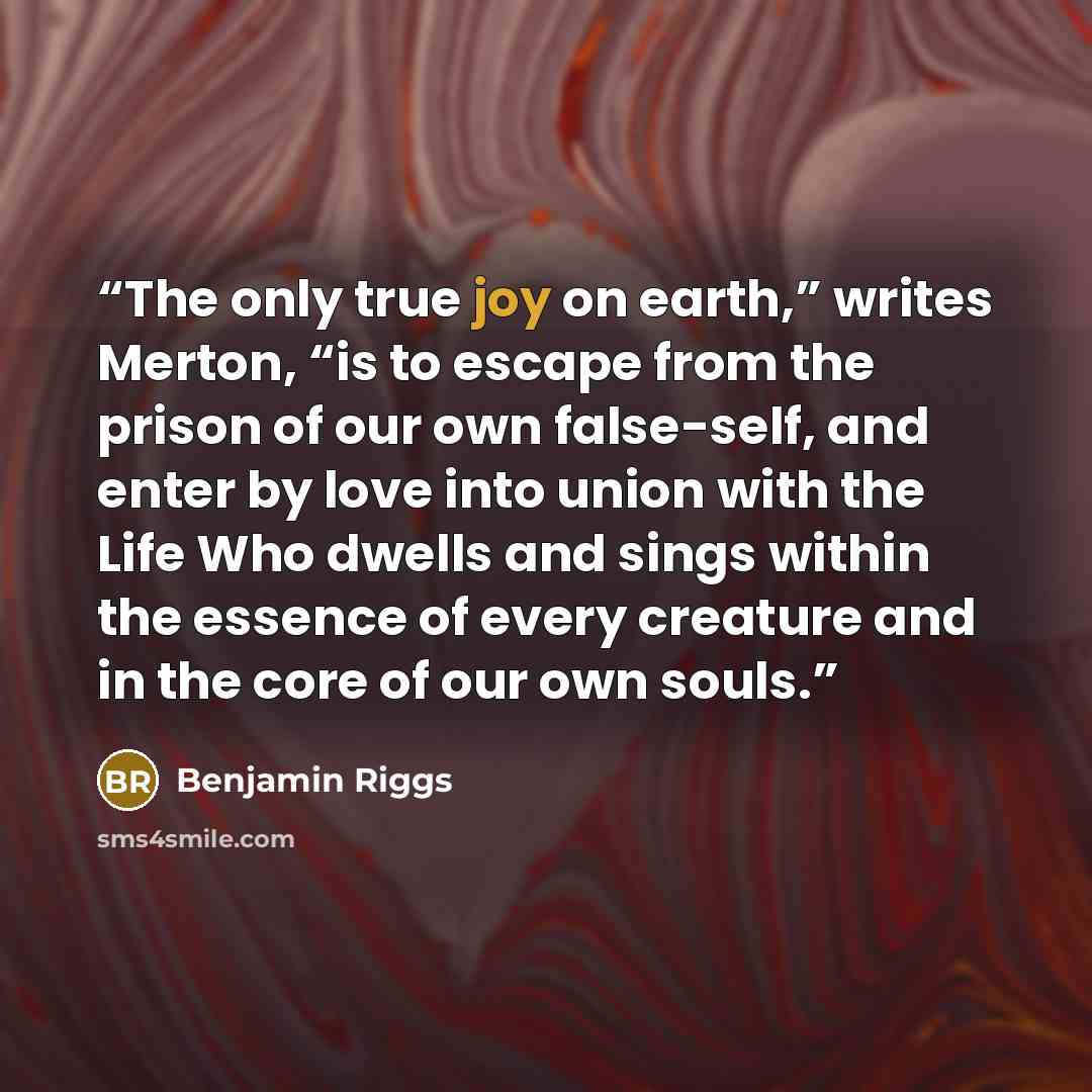 “The only true joy on earth,” writes Merton, “is to escape from the prison of our own false-self, and enter by love into union with the Life Who dwells and sings within the essence of every creature and in the core of our own souls.” quote by Benjamin Riggs