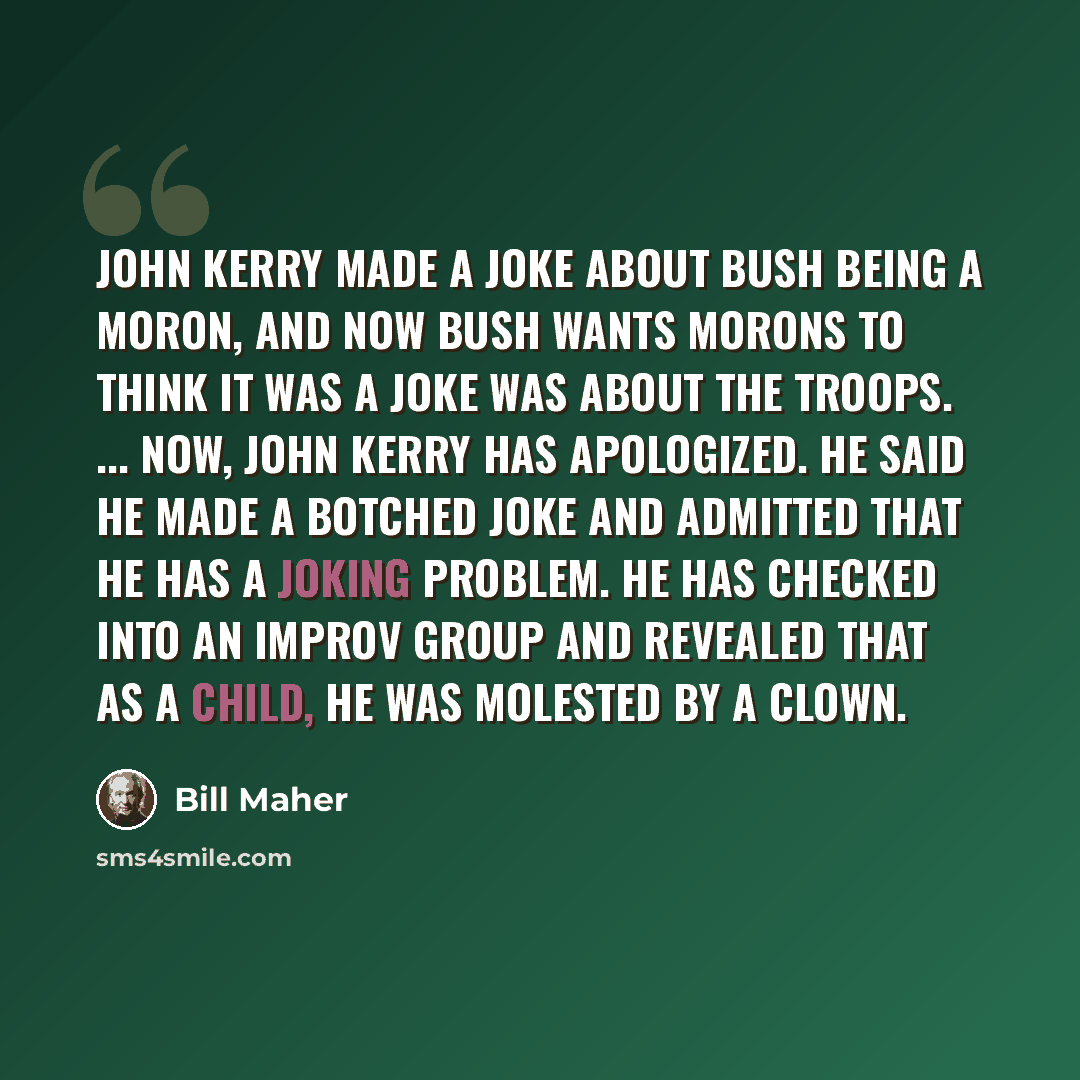 “John Kerry made a joke about Bush being a moron, and now Bush wants morons to think it was a joke was about the troops. ... Now, John Kerry has apologized. He said he made a botched joke and admitted that he has a joking problem. He has checked into an improv group and revealed that as a child, he…” quote by Bill Maher