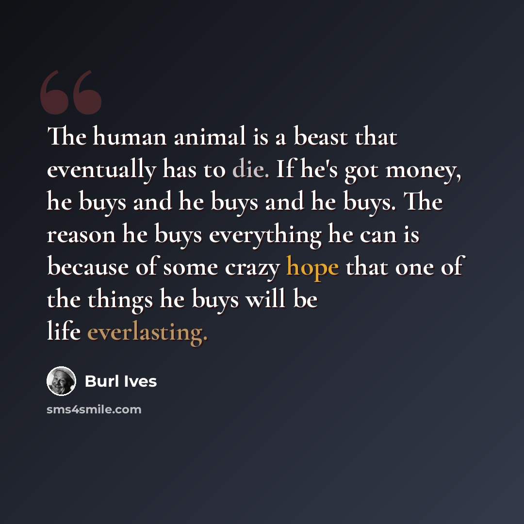 “The human animal is a beast that eventually has to die. If he's got money, he buys and he buys and he buys. The reason he buys everything he can is because of some crazy hope that one of the things he buys will be life everlasting.” quote by Burl Ives
