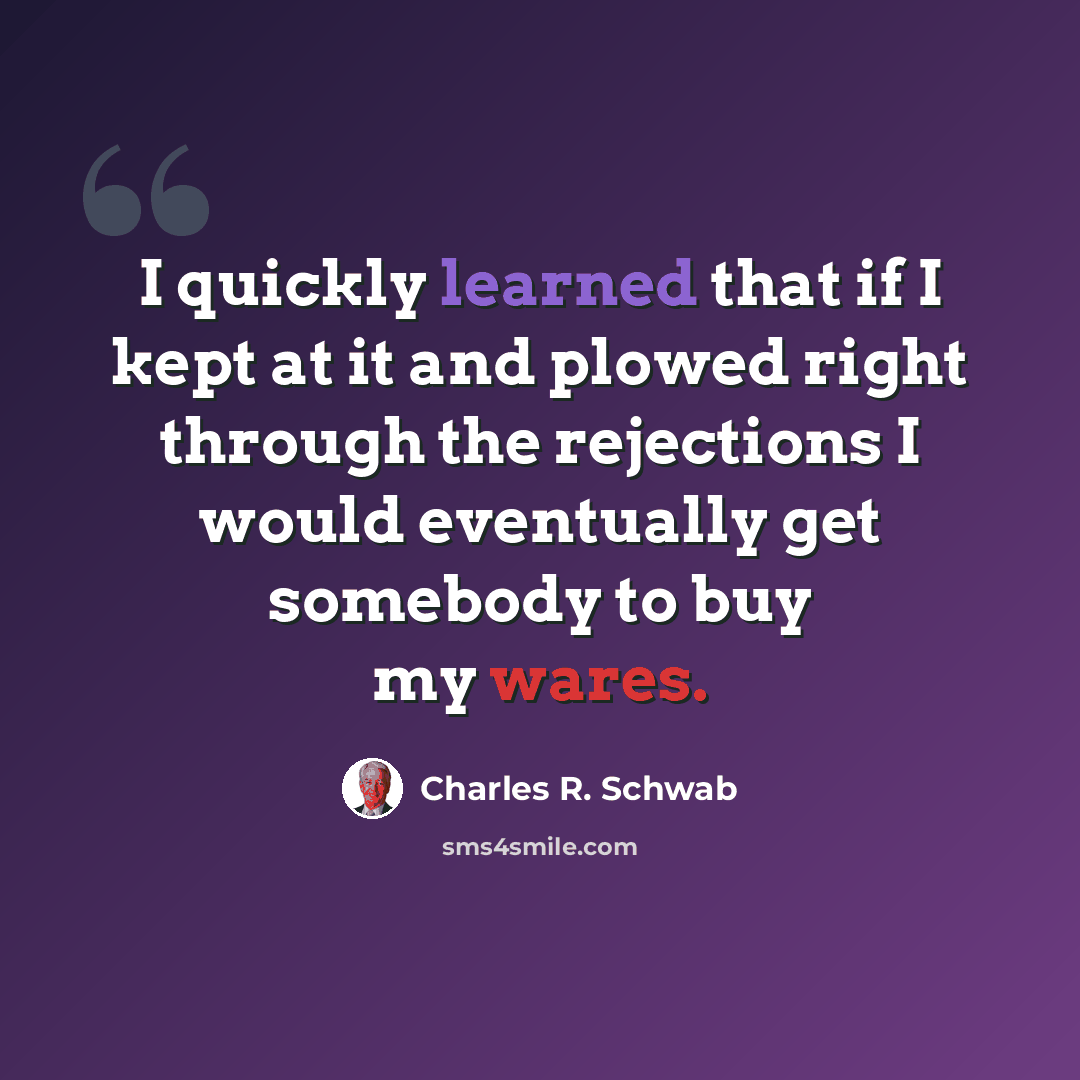 “I quickly learned that if I kept at it and plowed right through the rejections I would eventually get somebody to buy my wares.” quote by Charles R. Schwab