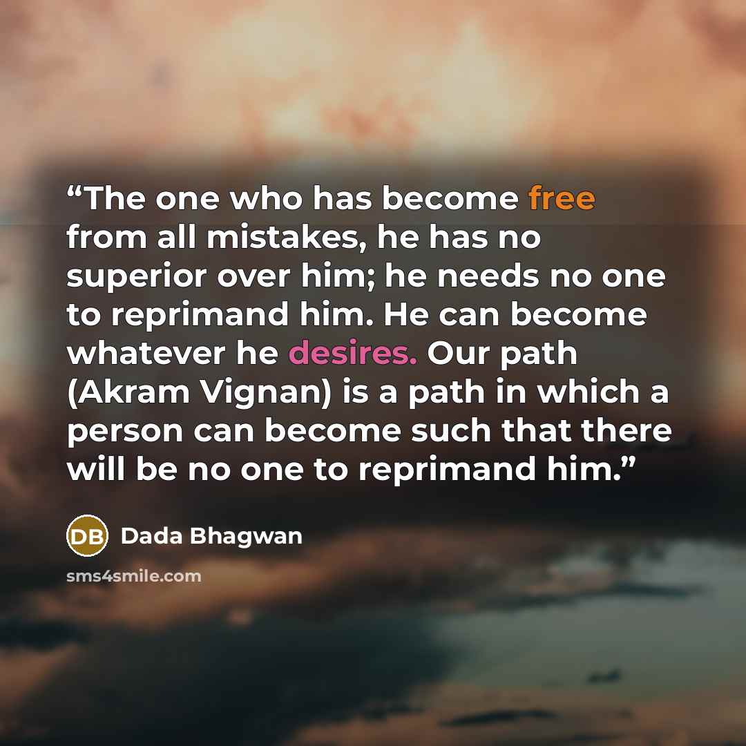 “The one who has become free from all mistakes, he has no superior over him; he needs no one to reprimand him. He can become whatever he desires. Our path (Akram Vignan) is a path in which a person can become such that there will be no one to reprimand him.” quote by Dada Bhagwan