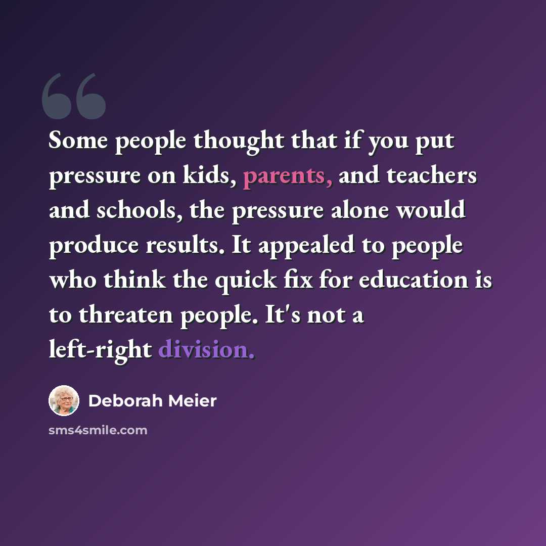 “Some people thought that if you put pressure on kids, parents, and teachers and schools, the pressure alone would produce results. It appealed to people who think the quick fix for education is to threaten people. It's not a left-right division.” quote by Deborah Meier