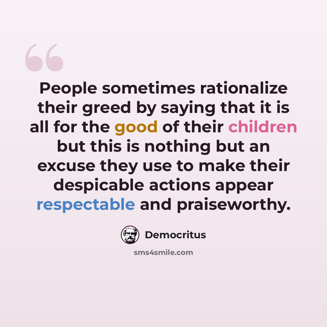 “People sometimes rationalize their greed by saying that it is all for the good of their children but this is nothing but an excuse they use to make their despicable actions appear respectable and praiseworthy.” quote by Democritus