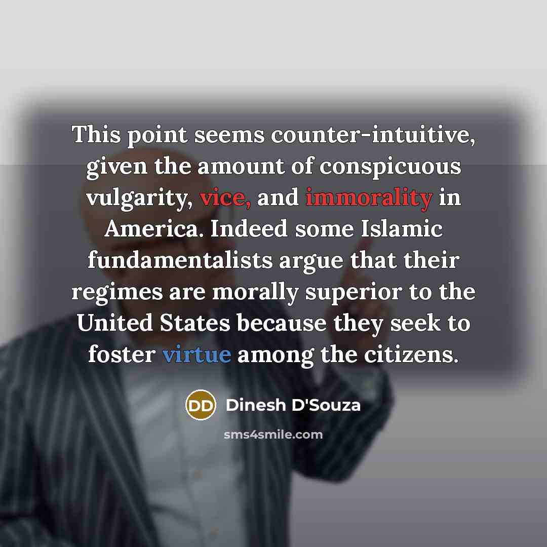 “This point seems counter-intuitive, given the amount of conspicuous vulgarity, vice, and immorality in America. Indeed some Islamic fundamentalists argue that their regimes are morally superior to the United States because they seek to foster virtue among the citizens.” quote by Dinesh D'Souza
