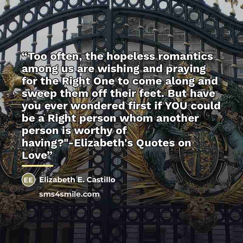 “Too often, the hopeless romantics among us are wishing and praying for the Right One to come along and sweep them off their feet. But have you ever wondered first if YOU could be a Right person whom another person is worthy of having?"-Elizabeth's Quotes on Love” quote by Elizabeth E. Castillo