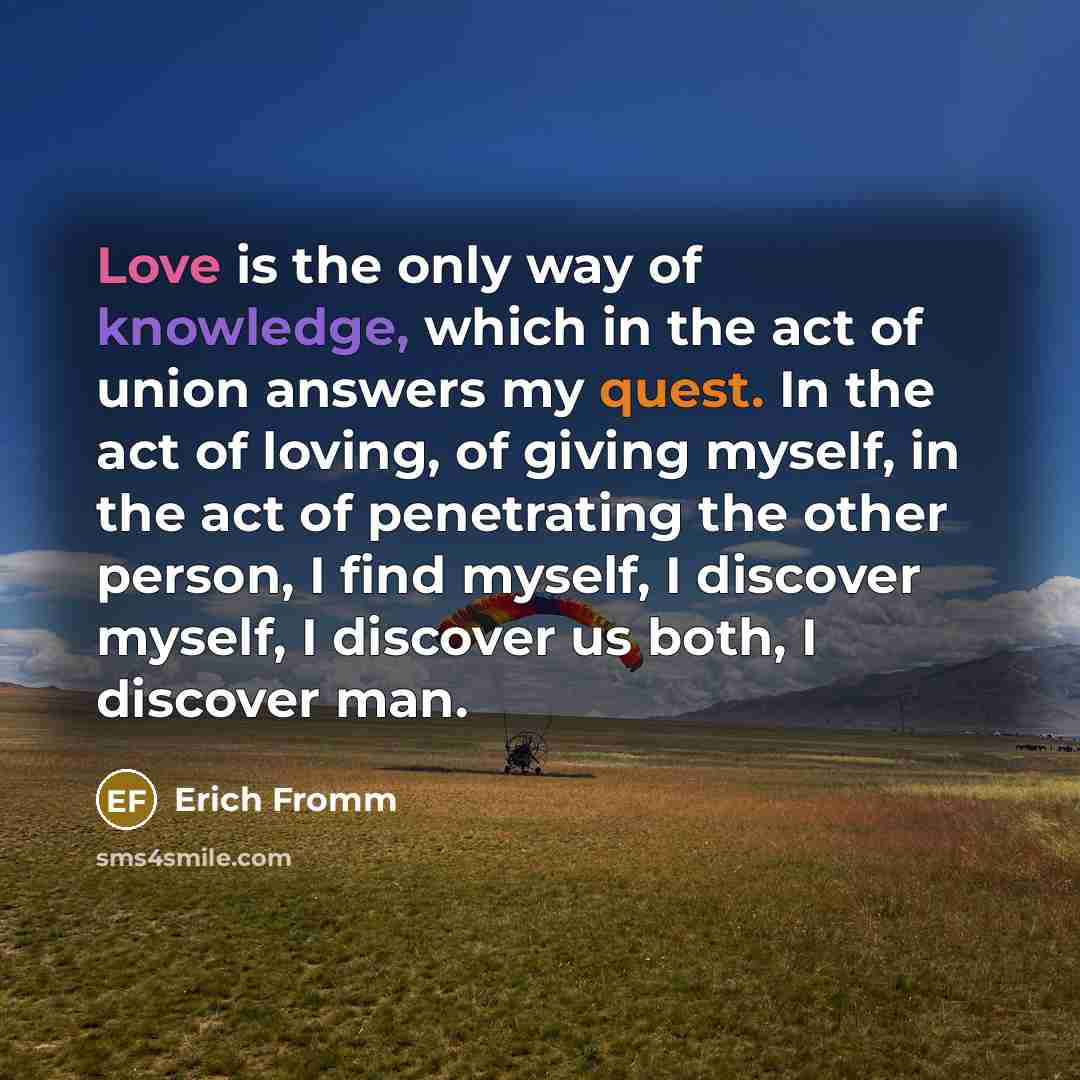 “Love is the only way of knowledge, which in the act of union answers my quest. In the act of loving, of giving myself, in the act of penetrating the other person, I find myself, I discover myself, I discover us both, I discover man.” quote by Erich Fromm