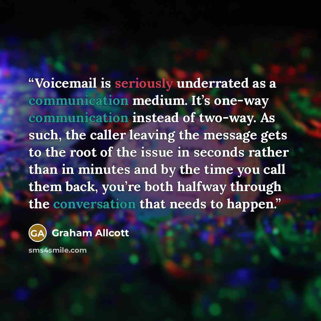 “Voicemail is seriously underrated as a communication medium. It’s one-way communication instead of two-way. As such, the caller leaving the message gets to the root of the issue in seconds rather than in minutes and by the time you call them back, you’re both halfway through the conversation that…” quote by Graham Allcott