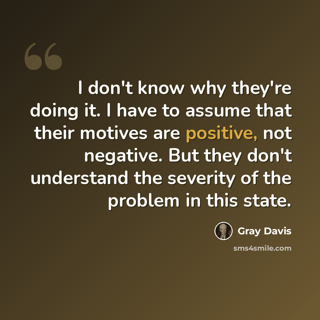 “I don't know why they're doing it. I have to assume that their motives are positive, not negative. But they don't understand the severity of the problem in this state.” quote by Gray Davis
