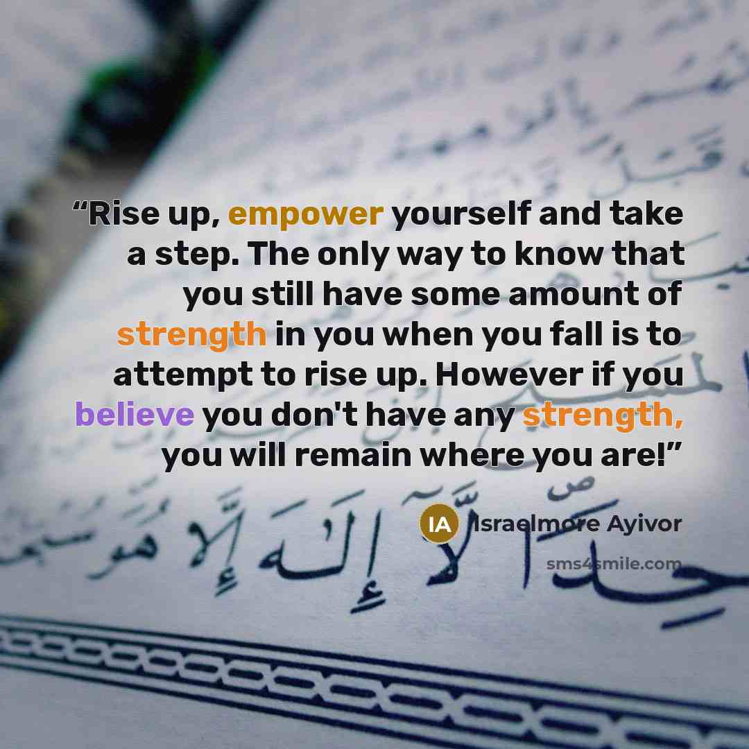 “Rise up, empower yourself and take a step. The only way to know that you still have some amount of strength in you when you fall is to attempt to rise up. However if you believe you don't have any strength, you will remain where you are!” quote by Israelmore Ayivor