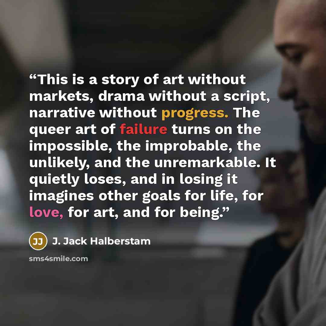 “This is a story of art without markets, drama without a script, narrative without progress. The queer art of failure turns on the impossible, the improbable, the unlikely, and the unremarkable. It quietly loses, and in losing it imagines other goals for life, for love, for art, and for being.” quote by J. Jack Halberstam