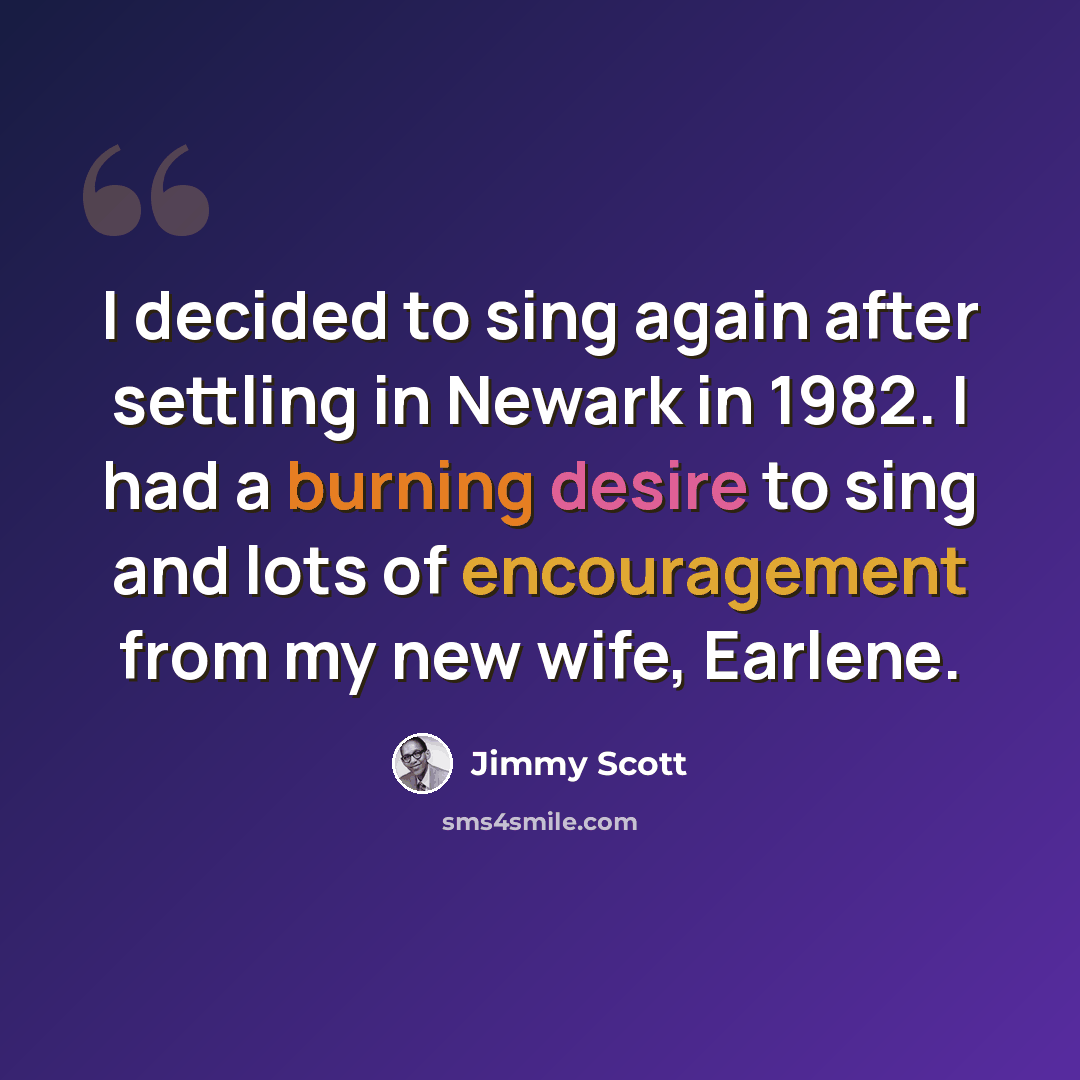 “I decided to sing again after settling in Newark in 1982. I had a burning desire to sing and lots of encouragement from my new wife, Earlene.” quote by Jimmy Scott