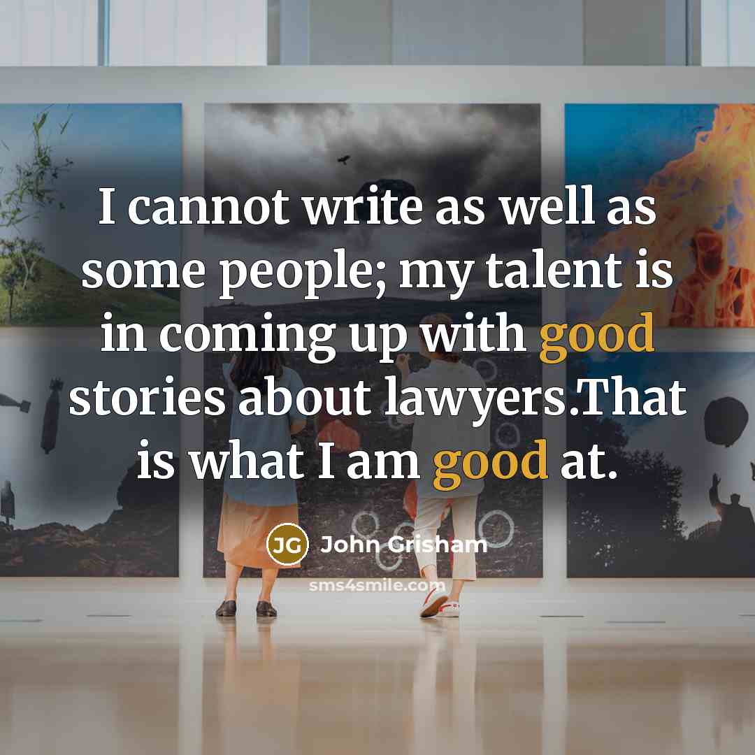 “I cannot write as well as some people; my talent is in coming up with good stories about lawyers.That is what I am good at.” quote by John Grisham