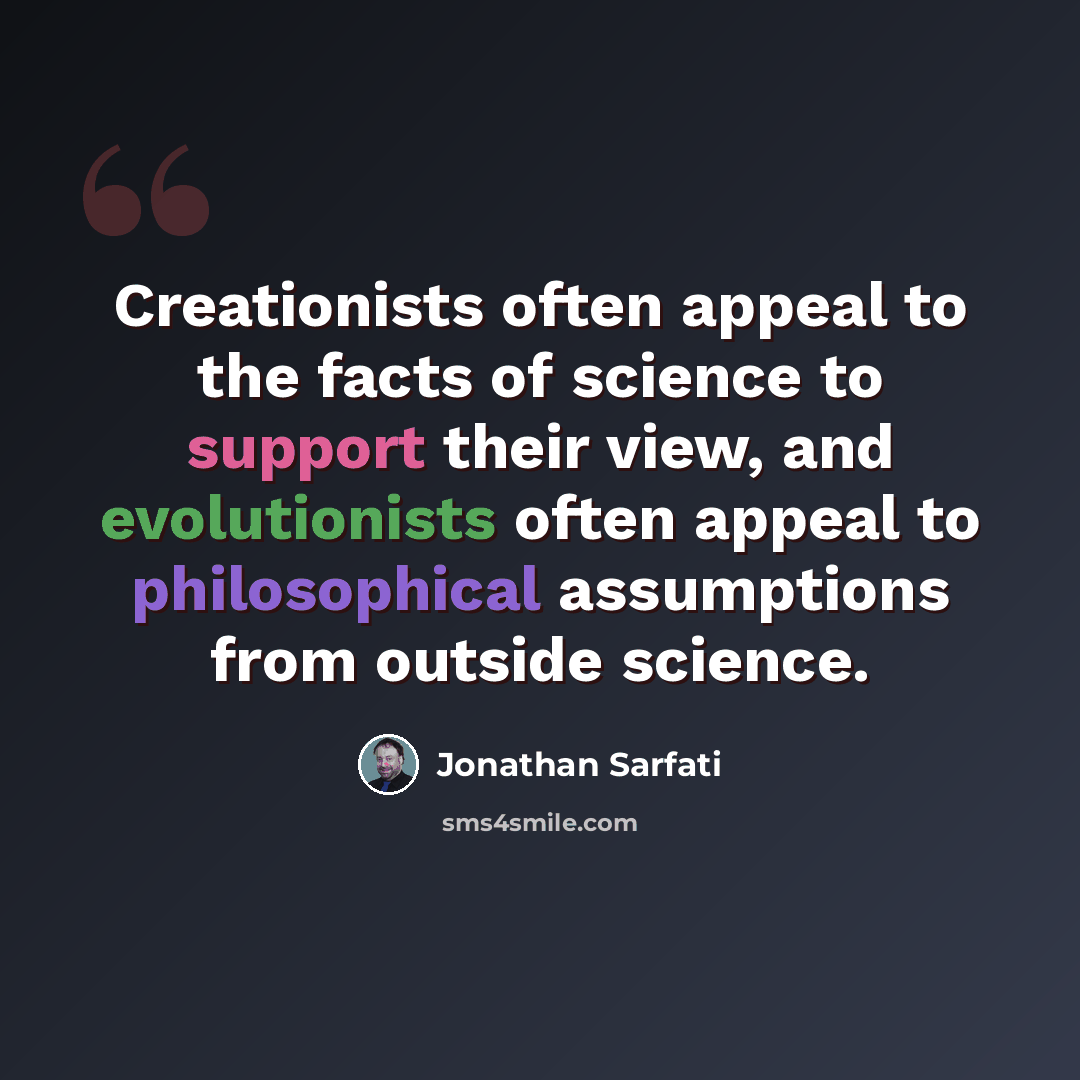“Creationists often appeal to the facts of science to support their view, and evolutionists often appeal to philosophical assumptions from outside science.” quote by Jonathan Sarfati