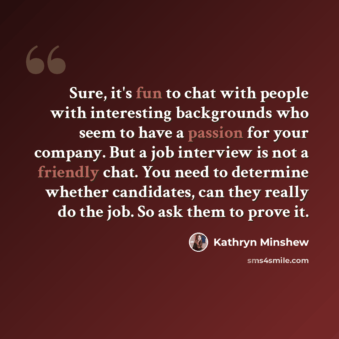 “Sure, it's fun to chat with people with interesting backgrounds who seem to have a passion for your company. But a job interview is not a friendly chat. You need to determine whether candidates, can they really do the job. So ask them to prove it.” quote by Kathryn Minshew