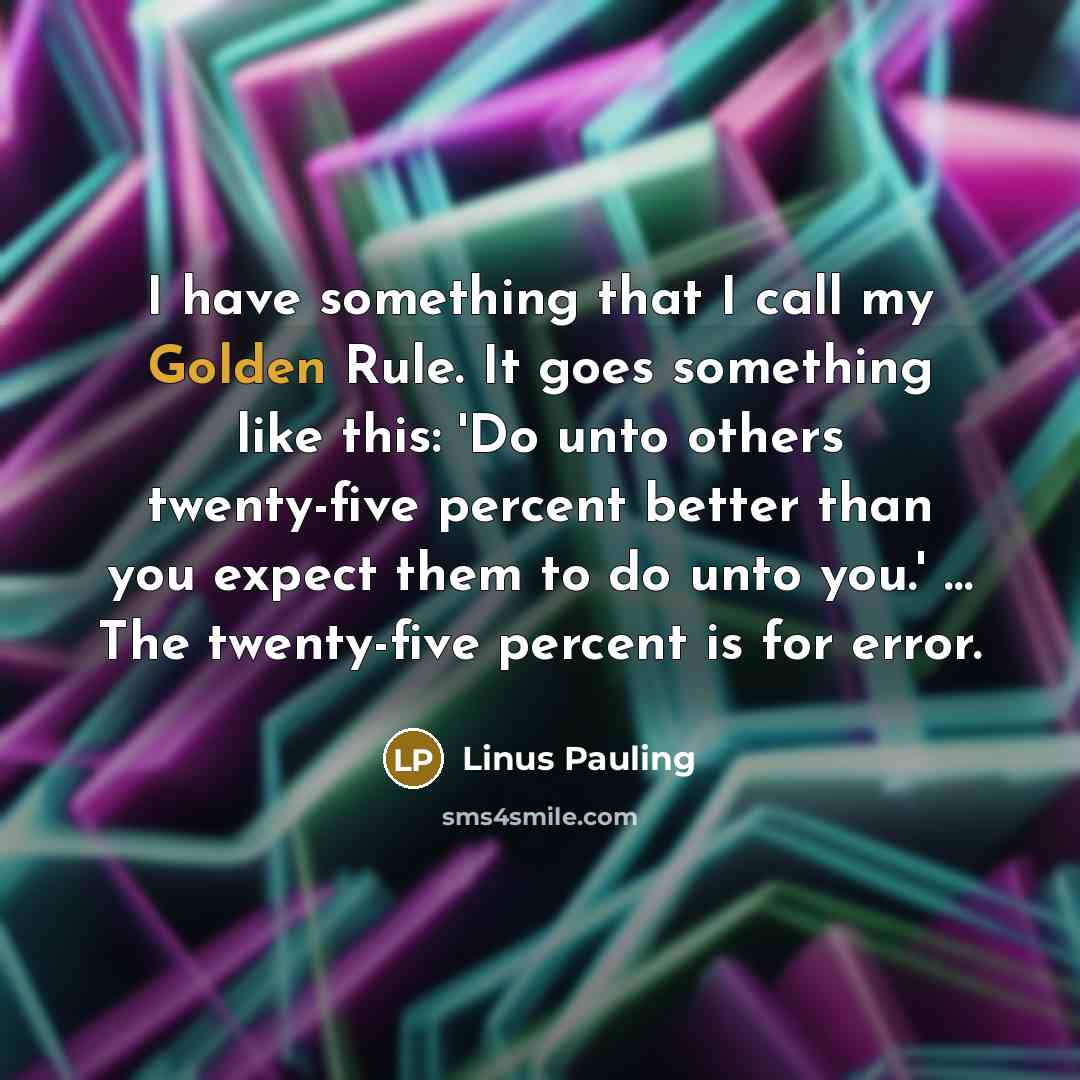 “I have something that I call my Golden Rule. It goes something like this: 'Do unto others twenty-five percent better than you expect them to do unto you.' … The twenty-five percent is for error.” quote by Linus Pauling
