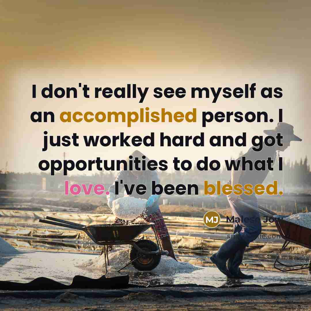“I don't really see myself as an accomplished person. I just worked hard and got opportunities to do what I love. I've been blessed.” quote by Malese Jow