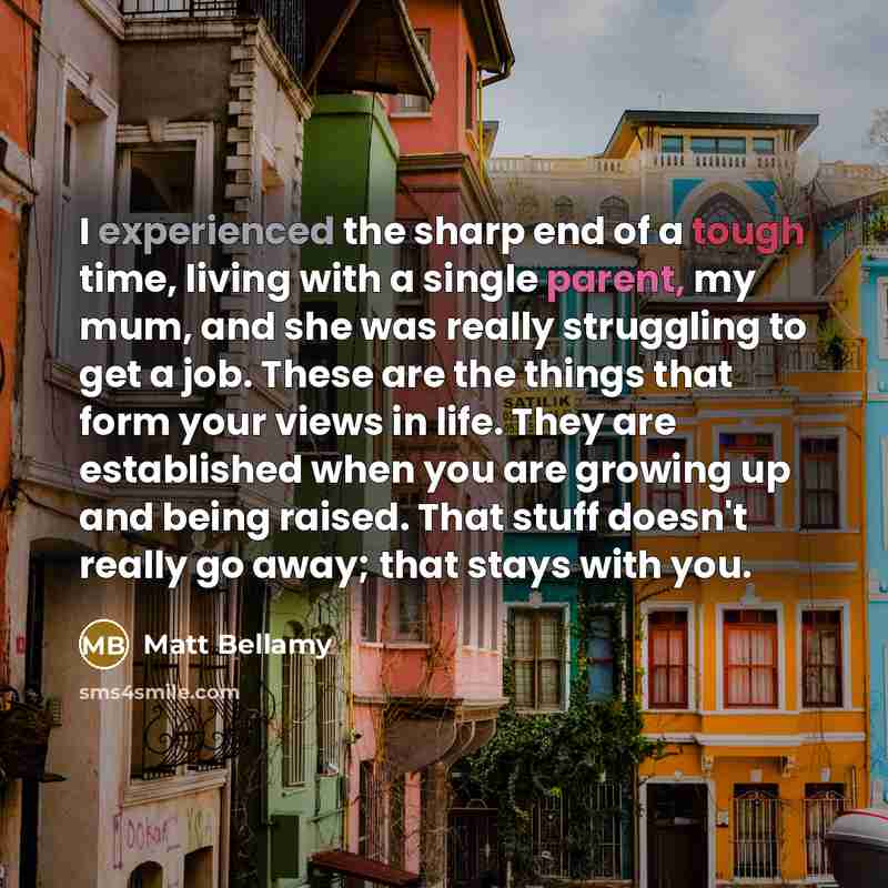 “I experienced the sharp end of a tough time, living with a single parent, my mum, and she was really struggling to get a job. These are the things that form your views in life. They are established when you are growing up and being raised. That stuff doesn't really go away; that stays with you.” quote by Matt Bellamy