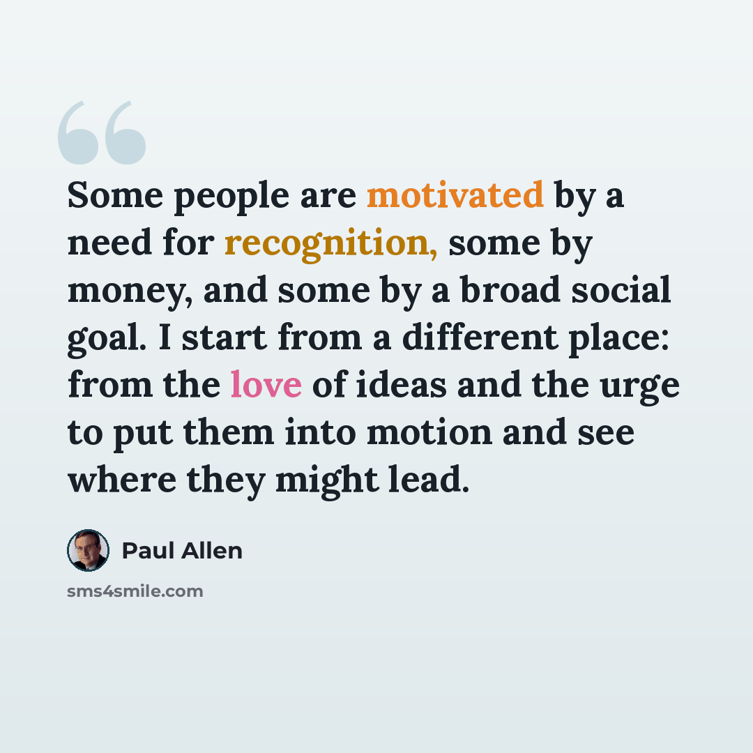 “Some people are motivated by a need for recognition, some by money, and some by a broad social goal. I start from a different place: from the love of ideas and the urge to put them into motion and see where they might lead.” quote by Paul Allen