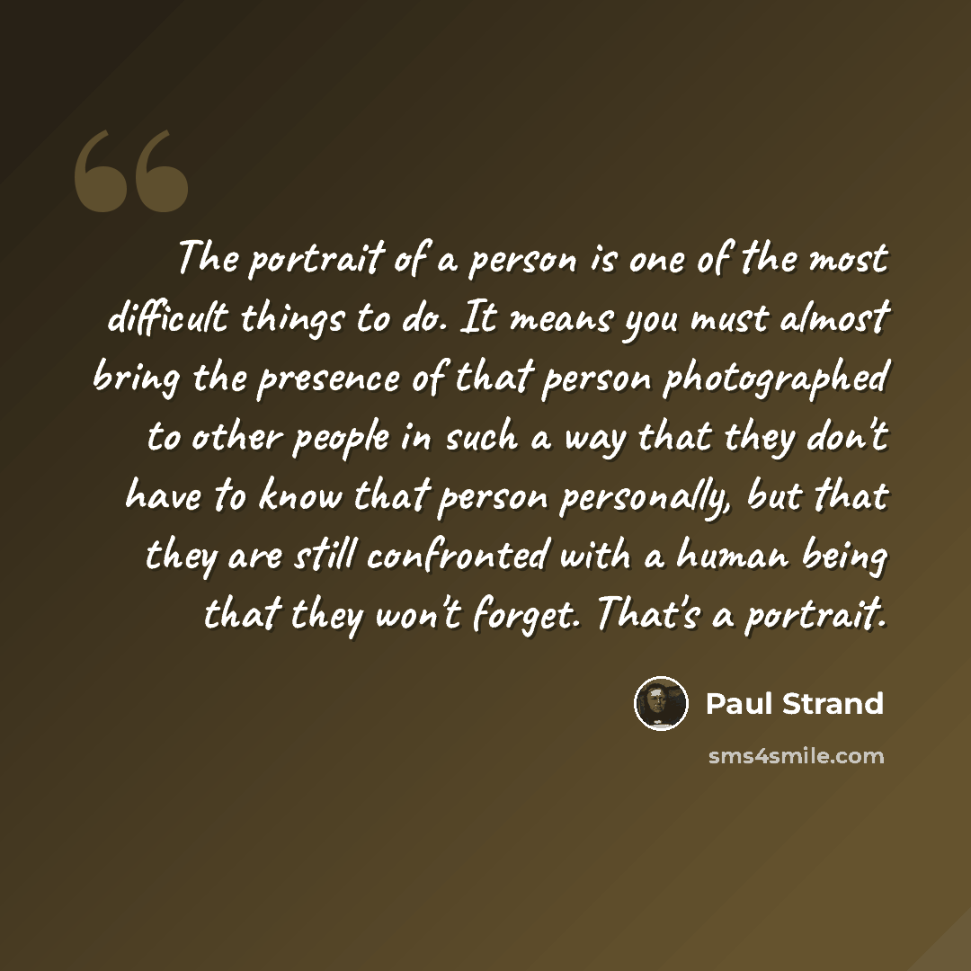 “The portrait of a person is one of the most difficult things to do. It means you must almost bring the presence of that person photographed to other people in such a way that they don't have to know that person personally, but that they are still confronted with a human being that they won't…” quote by Paul Strand