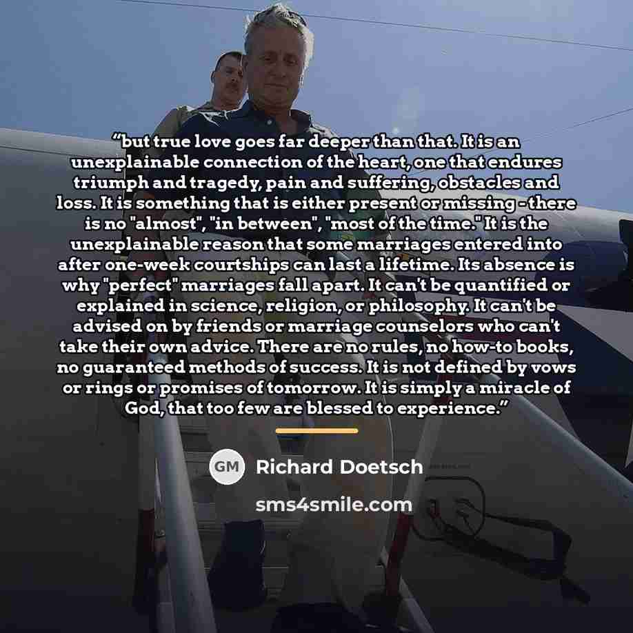 “but true love goes far deeper than that. It is an unexplainable connection of the heart, one that endures triumph and tragedy, pain and suffering, obstacles and loss. It is something that is either present or missing - there is no "almost", "in between", "most of the time." It is the unexplainable…” quote by Richard Doetsch